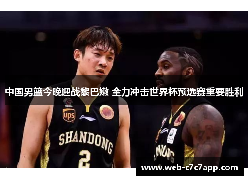 中国男篮今晚迎战黎巴嫩 全力冲击世界杯预选赛重要胜利