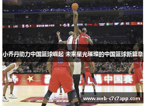小乔丹助力中国篮球崛起 未来星光璀璨的中国篮球新篇章